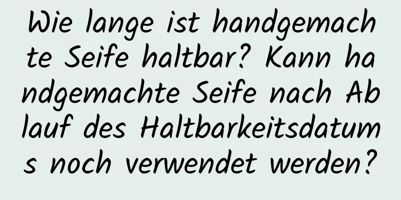 Wie lange ist handgemachte Seife haltbar? Kann handgemachte Seife nach Ablauf des Haltbarkeitsdatums noch verwendet werden?