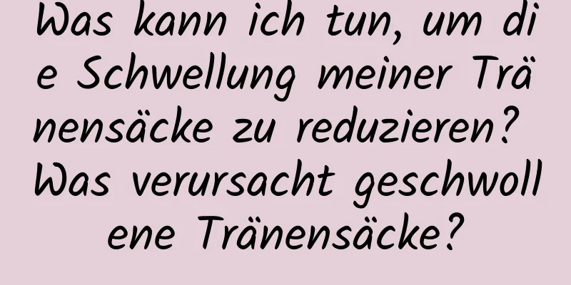 Was kann ich tun, um die Schwellung meiner Tränensäcke zu reduzieren? Was verursacht geschwollene Tränensäcke?