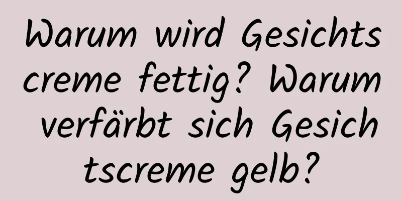 Warum wird Gesichtscreme fettig? Warum verfärbt sich Gesichtscreme gelb?