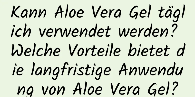 Kann Aloe Vera Gel täglich verwendet werden? Welche Vorteile bietet die langfristige Anwendung von Aloe Vera Gel?
