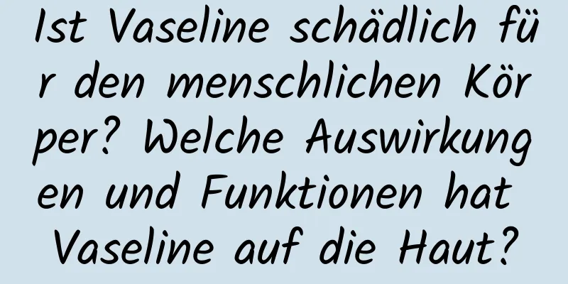 Ist Vaseline schädlich für den menschlichen Körper? Welche Auswirkungen und Funktionen hat Vaseline auf die Haut?