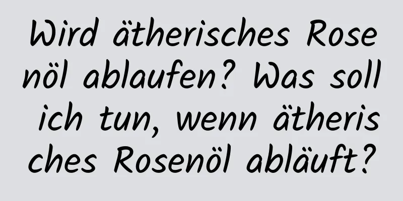 Wird ätherisches Rosenöl ablaufen? Was soll ich tun, wenn ätherisches Rosenöl abläuft?