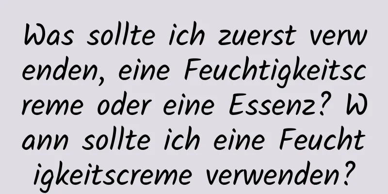 Was sollte ich zuerst verwenden, eine Feuchtigkeitscreme oder eine Essenz? Wann sollte ich eine Feuchtigkeitscreme verwenden?