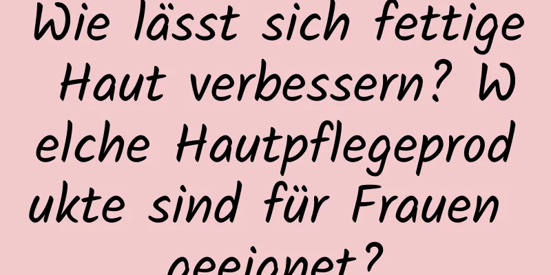 Wie lässt sich fettige Haut verbessern? Welche Hautpflegeprodukte sind für Frauen geeignet?
