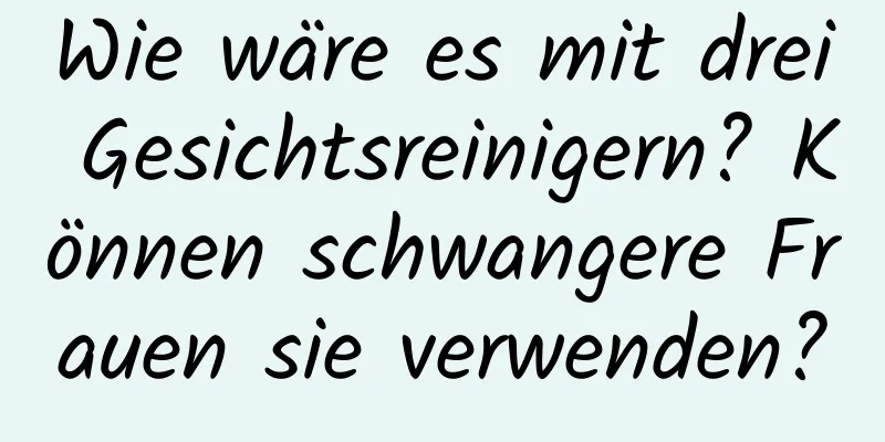 Wie wäre es mit drei Gesichtsreinigern? Können schwangere Frauen sie verwenden?
