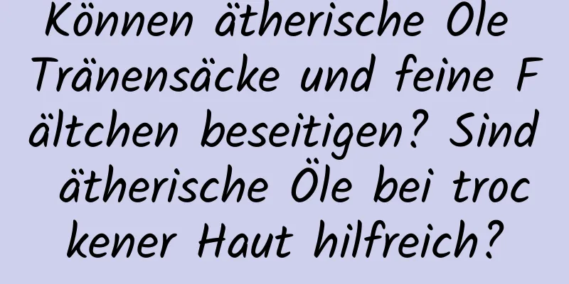Können ätherische Öle Tränensäcke und feine Fältchen beseitigen? Sind ätherische Öle bei trockener Haut hilfreich?