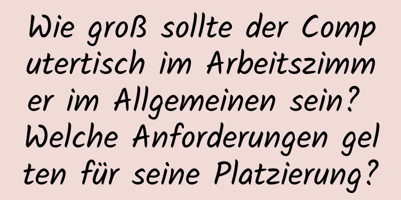Wie groß sollte der Computertisch im Arbeitszimmer im Allgemeinen sein? Welche Anforderungen gelten für seine Platzierung?