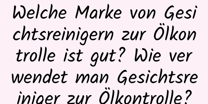 Welche Marke von Gesichtsreinigern zur Ölkontrolle ist gut? Wie verwendet man Gesichtsreiniger zur Ölkontrolle?