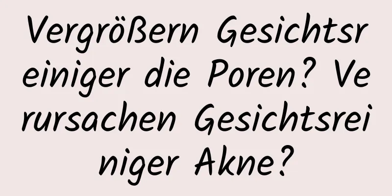 Vergrößern Gesichtsreiniger die Poren? Verursachen Gesichtsreiniger Akne?