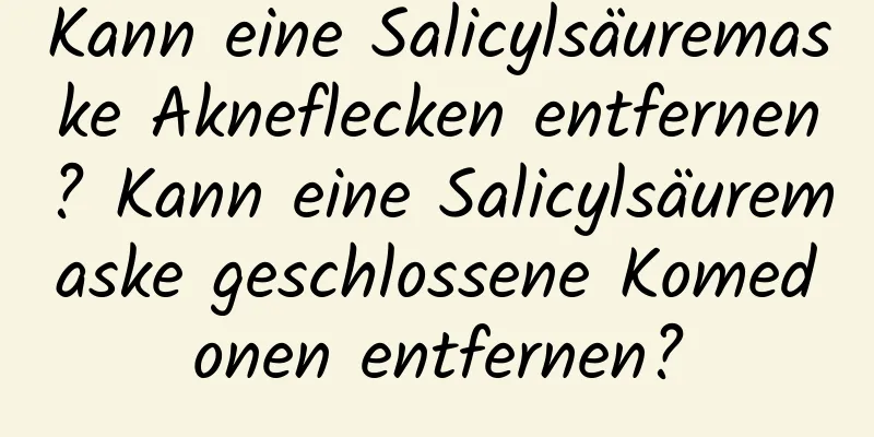 Kann eine Salicylsäuremaske Akneflecken entfernen? Kann eine Salicylsäuremaske geschlossene Komedonen entfernen?