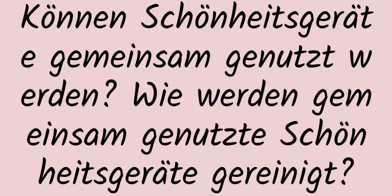Können Schönheitsgeräte gemeinsam genutzt werden? Wie werden gemeinsam genutzte Schönheitsgeräte gereinigt?