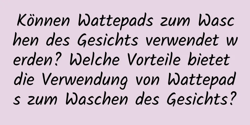 Können Wattepads zum Waschen des Gesichts verwendet werden? Welche Vorteile bietet die Verwendung von Wattepads zum Waschen des Gesichts?