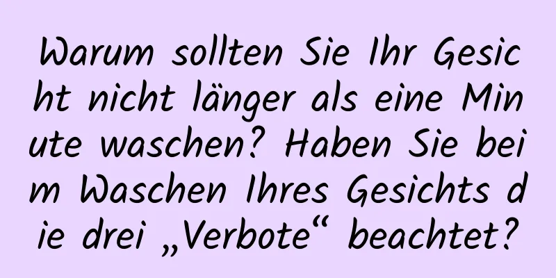 Warum sollten Sie Ihr Gesicht nicht länger als eine Minute waschen? Haben Sie beim Waschen Ihres Gesichts die drei „Verbote“ beachtet?