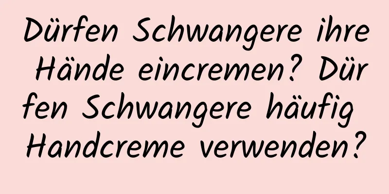 Dürfen Schwangere ihre Hände eincremen? Dürfen Schwangere häufig Handcreme verwenden?