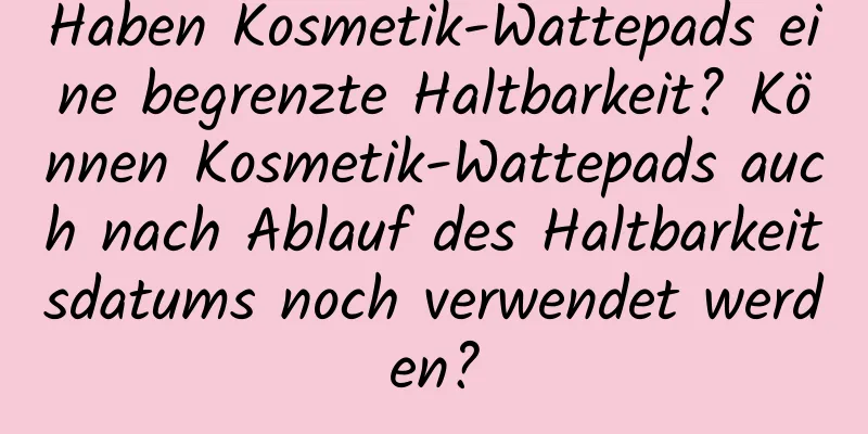 Haben Kosmetik-Wattepads eine begrenzte Haltbarkeit? Können Kosmetik-Wattepads auch nach Ablauf des Haltbarkeitsdatums noch verwendet werden?