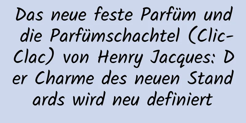 Das neue feste Parfüm und die Parfümschachtel (Clic-Clac) von Henry Jacques: Der Charme des neuen Standards wird neu definiert