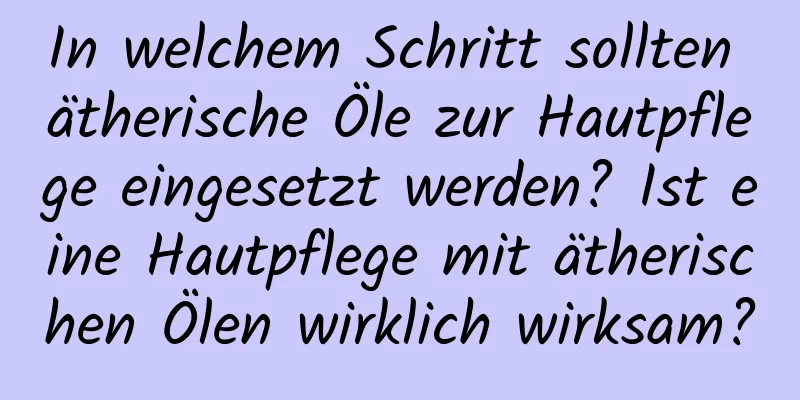 In welchem ​​Schritt sollten ätherische Öle zur Hautpflege eingesetzt werden? Ist eine Hautpflege mit ätherischen Ölen wirklich wirksam?