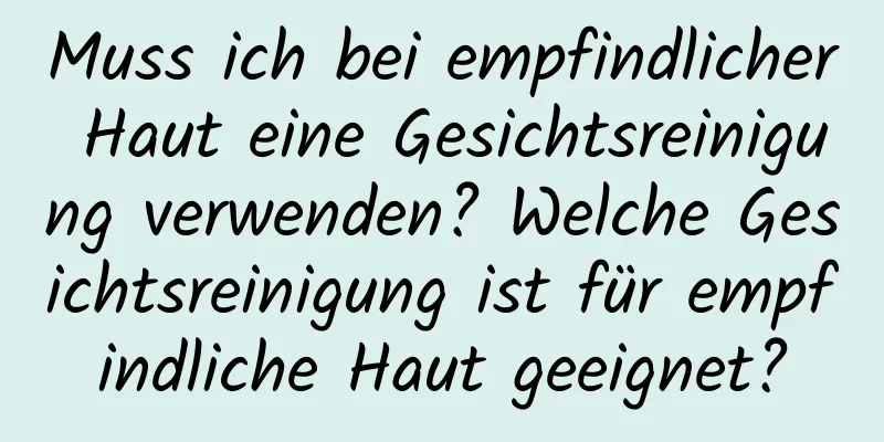 Muss ich bei empfindlicher Haut eine Gesichtsreinigung verwenden? Welche Gesichtsreinigung ist für empfindliche Haut geeignet?