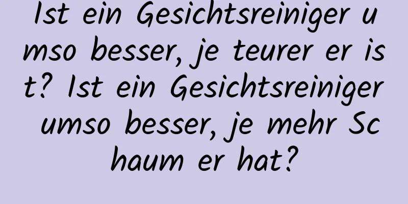 Ist ein Gesichtsreiniger umso besser, je teurer er ist? Ist ein Gesichtsreiniger umso besser, je mehr Schaum er hat?