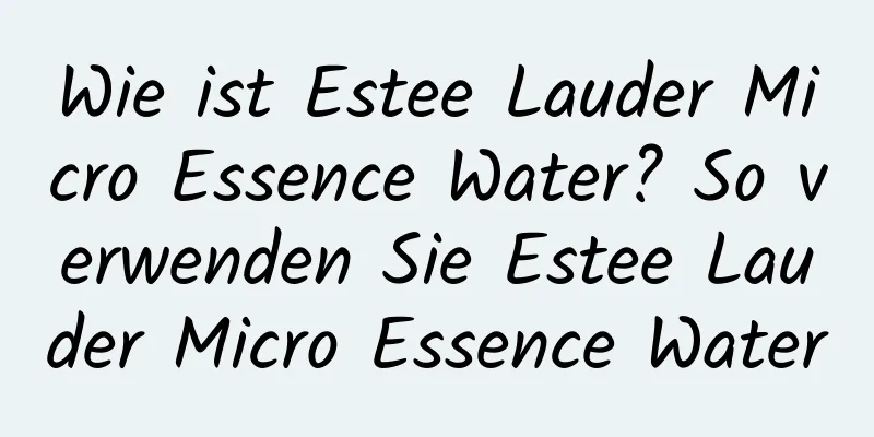 Wie ist Estee Lauder Micro Essence Water? So verwenden Sie Estee Lauder Micro Essence Water