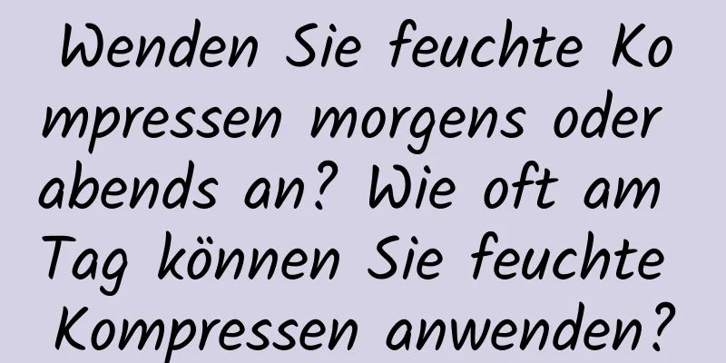 Wenden Sie feuchte Kompressen morgens oder abends an? Wie oft am Tag können Sie feuchte Kompressen anwenden?