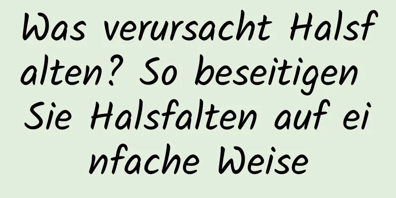 Was verursacht Halsfalten? So beseitigen Sie Halsfalten auf einfache Weise