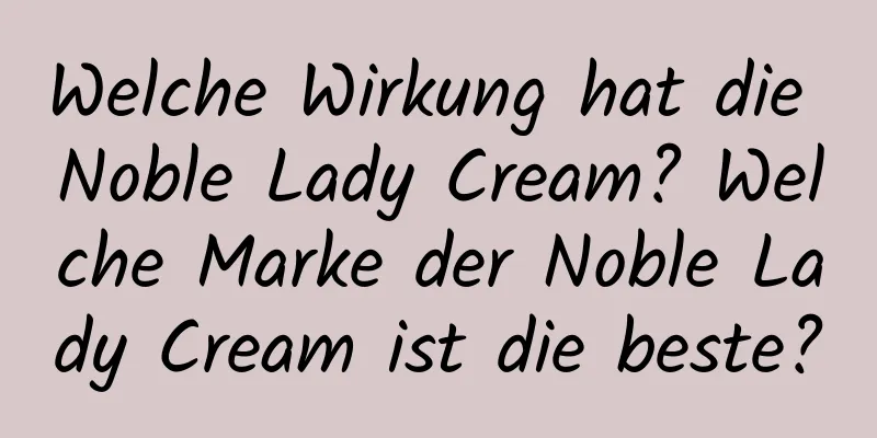 Welche Wirkung hat die Noble Lady Cream? Welche Marke der Noble Lady Cream ist die beste?