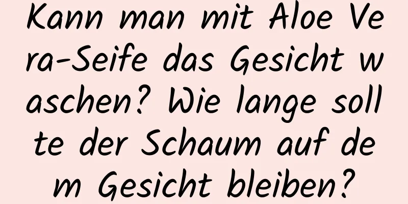 Kann man mit Aloe Vera-Seife das Gesicht waschen? Wie lange sollte der Schaum auf dem Gesicht bleiben?