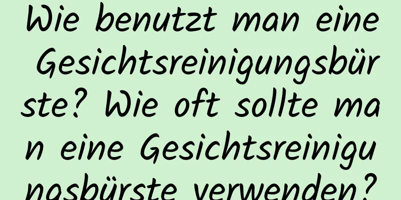 Wie benutzt man eine Gesichtsreinigungsbürste? Wie oft sollte man eine Gesichtsreinigungsbürste verwenden?