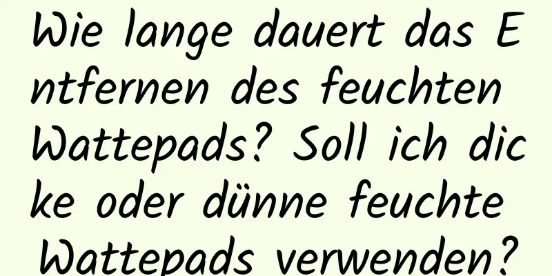 Wie lange dauert das Entfernen des feuchten Wattepads? Soll ich dicke oder dünne feuchte Wattepads verwenden?