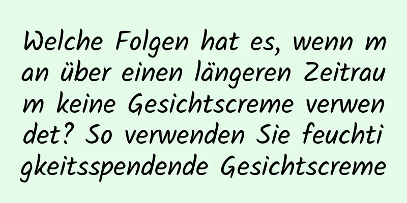 Welche Folgen hat es, wenn man über einen längeren Zeitraum keine Gesichtscreme verwendet? So verwenden Sie feuchtigkeitsspendende Gesichtscreme