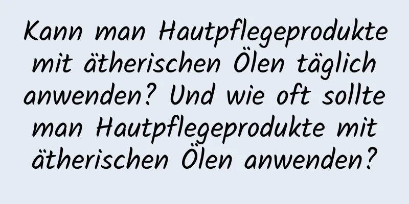 Kann man Hautpflegeprodukte mit ätherischen Ölen täglich anwenden? Und wie oft sollte man Hautpflegeprodukte mit ätherischen Ölen anwenden?