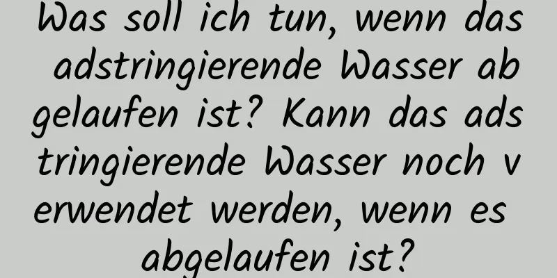 Was soll ich tun, wenn das adstringierende Wasser abgelaufen ist? Kann das adstringierende Wasser noch verwendet werden, wenn es abgelaufen ist?