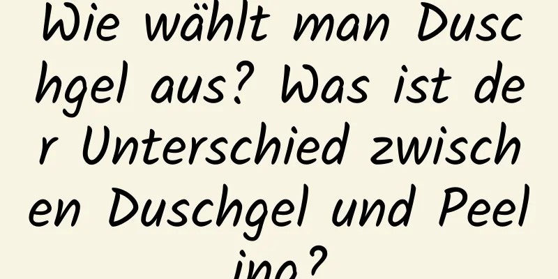 Wie wählt man Duschgel aus? Was ist der Unterschied zwischen Duschgel und Peeling?