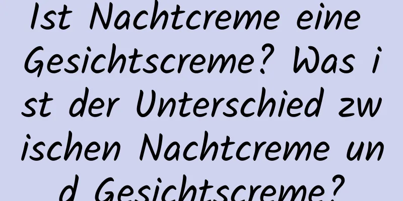 Ist Nachtcreme eine Gesichtscreme? Was ist der Unterschied zwischen Nachtcreme und Gesichtscreme?