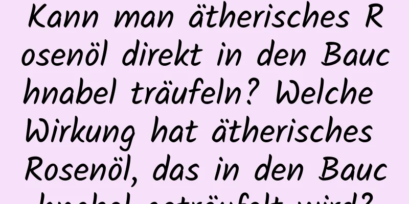 Kann man ätherisches Rosenöl direkt in den Bauchnabel träufeln? Welche Wirkung hat ätherisches Rosenöl, das in den Bauchnabel geträufelt wird?