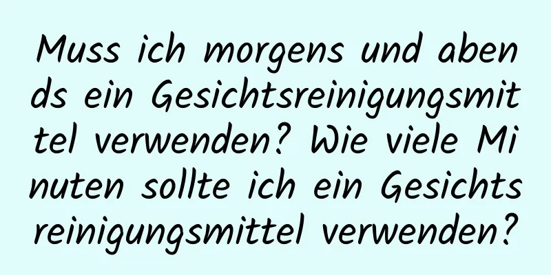 Muss ich morgens und abends ein Gesichtsreinigungsmittel verwenden? Wie viele Minuten sollte ich ein Gesichtsreinigungsmittel verwenden?