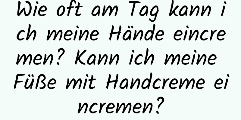 Wie oft am Tag kann ich meine Hände eincremen? Kann ich meine Füße mit Handcreme eincremen?
