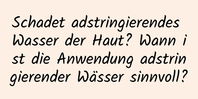 Schadet adstringierendes Wasser der Haut? Wann ist die Anwendung adstringierender Wässer sinnvoll?