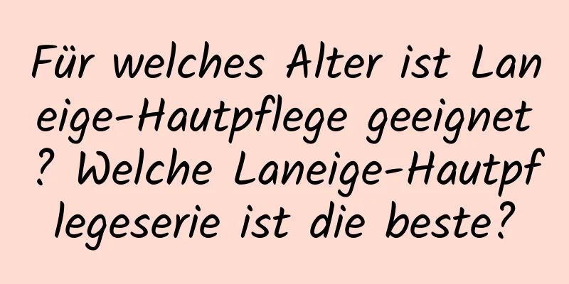 Für welches Alter ist Laneige-Hautpflege geeignet? Welche Laneige-Hautpflegeserie ist die beste?