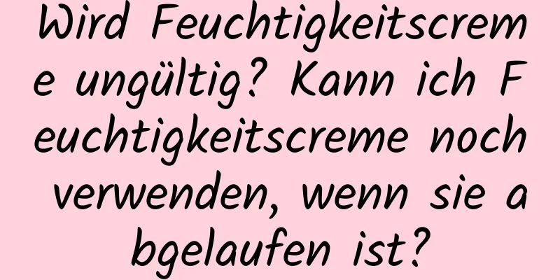 Wird Feuchtigkeitscreme ungültig? Kann ich Feuchtigkeitscreme noch verwenden, wenn sie abgelaufen ist?