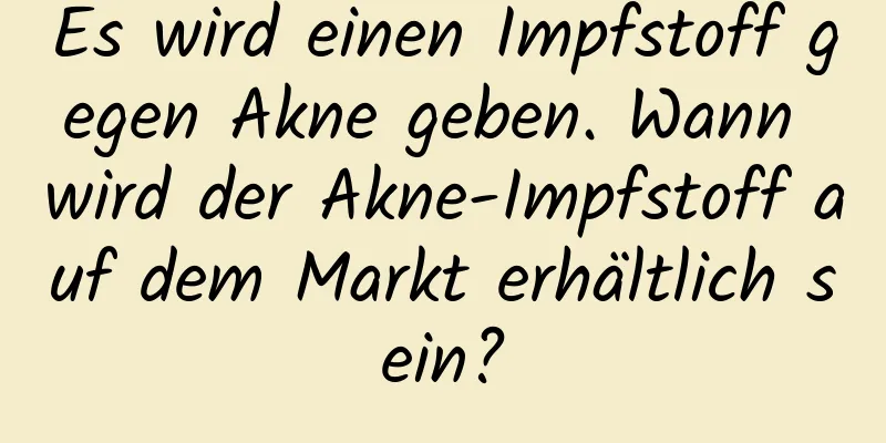 Es wird einen Impfstoff gegen Akne geben. Wann wird der Akne-Impfstoff auf dem Markt erhältlich sein?