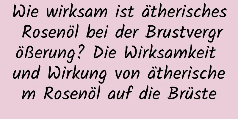 Wie wirksam ist ätherisches Rosenöl bei der Brustvergrößerung? Die Wirksamkeit und Wirkung von ätherischem Rosenöl auf die Brüste
