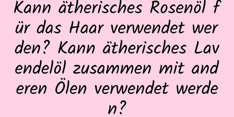 Kann ätherisches Rosenöl für das Haar verwendet werden? Kann ätherisches Lavendelöl zusammen mit anderen Ölen verwendet werden?