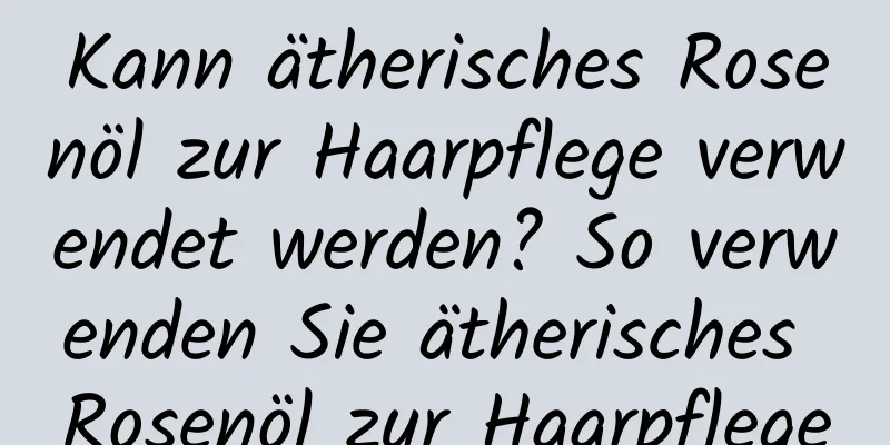 Kann ätherisches Rosenöl zur Haarpflege verwendet werden? So verwenden Sie ätherisches Rosenöl zur Haarpflege