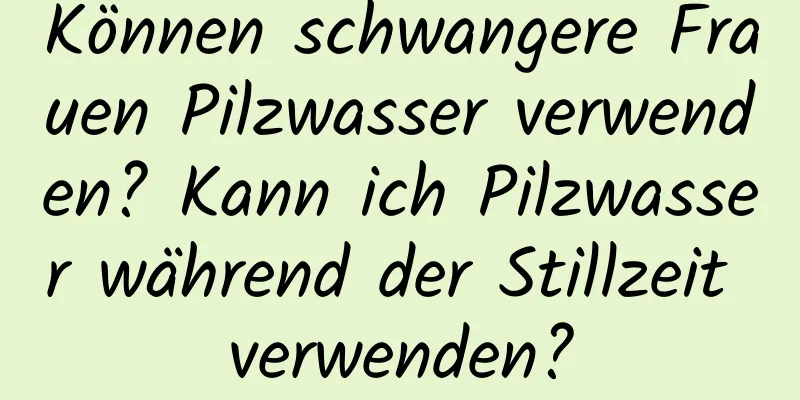 Können schwangere Frauen Pilzwasser verwenden? Kann ich Pilzwasser während der Stillzeit verwenden?