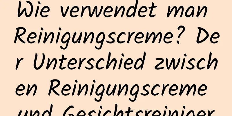 Wie verwendet man Reinigungscreme? Der Unterschied zwischen Reinigungscreme und Gesichtsreiniger