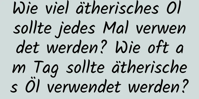 Wie viel ätherisches Öl sollte jedes Mal verwendet werden? Wie oft am Tag sollte ätherisches Öl verwendet werden?