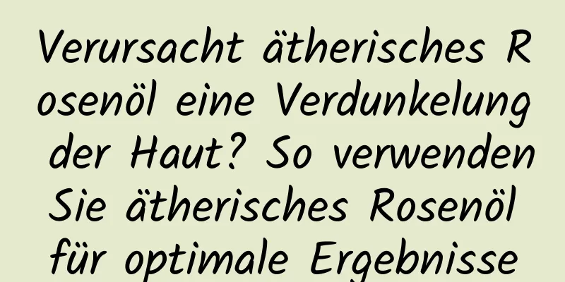 Verursacht ätherisches Rosenöl eine Verdunkelung der Haut? So verwenden Sie ätherisches Rosenöl für optimale Ergebnisse