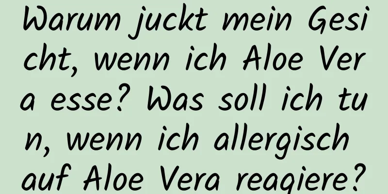 Warum juckt mein Gesicht, wenn ich Aloe Vera esse? Was soll ich tun, wenn ich allergisch auf Aloe Vera reagiere?